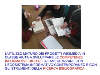 L'UTILIZZO MATURO DEI PROGETTI WIKIMEDIA IN
CLASSE AIUTA A SVILUPPARE LE COMPETENZE
INFORMATIVE DIGITALI, A FAMILIARIZZARE CON
L'ECOSISTEMA INFORMATIVO CONTEMPORANEO E CON
GLI STRUMENTI DELLA RICERCA BIBLIOGRAFICA
 