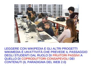 LEGGERE CON WIKIPEDIA E GLI ALTRI PROGETTI
WIKIMEDIA È UN'ATTIVITÀ CHE PREVEDE IL PASSAGGIO
DEGLI STUDENTI DAL RUOLO DI FRUITORI PASSIVI A
QUELLO DI COPRODUTTORI CONSAPEVOLI DEI
CONTENUTI (IL PARADIGMA DEL WEB 2.0)
 