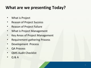 What are we presenting Today?

•   What is Project
•   Reason of Project Success
•   Reason of Project Failure
•   What is Project Management
•   Key Areas of Project Management
•   Requirement gathering Process
•   Development Process
•   QA Process
•   QMS Audit Checklist
•   Q&A

                                      2
                                      2
 