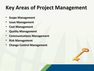 Key Areas of Project Management
•   Scope Management
•   Issue Management
•   Cost Management
•   Quality Management
•   Communications Management
•   Risk Management
•   Change Control Management




                                  7
                                  7
 