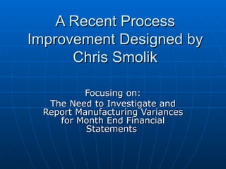 A Recent Process Improvement Designed by Chris Smolik Focusing on: The Need to Investigate and Report Manufacturing Variances for Month End Financial Statements  