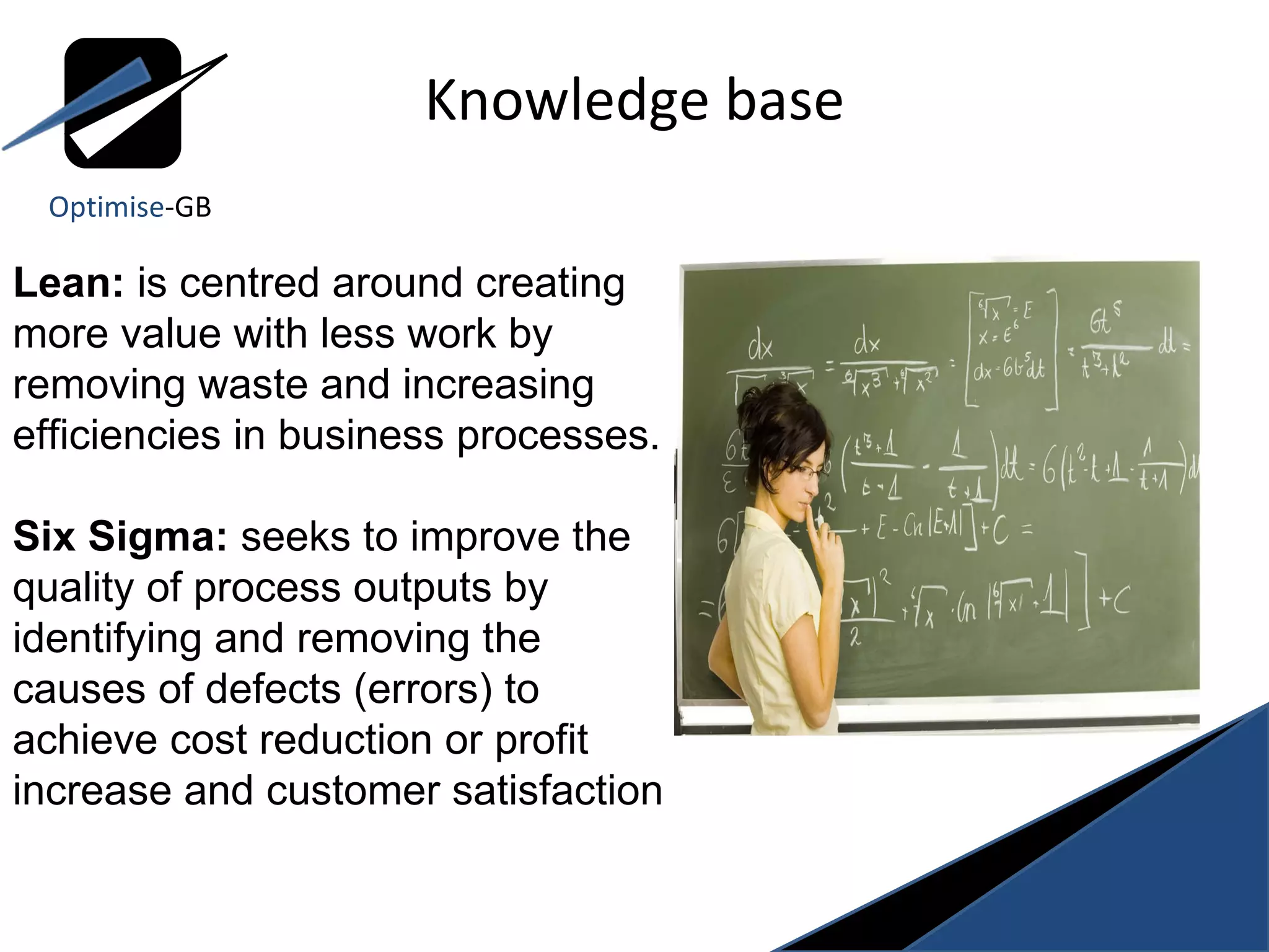 Knowledge base Lean:  is centred around creating more value with less work by removing waste and increasing efficiencies in business processes. Six Sigma:  seeks to improve the quality of process outputs by identifying and removing the causes of defects (errors) to achieve cost reduction or profit increase and customer satisfaction Optimise -GB 