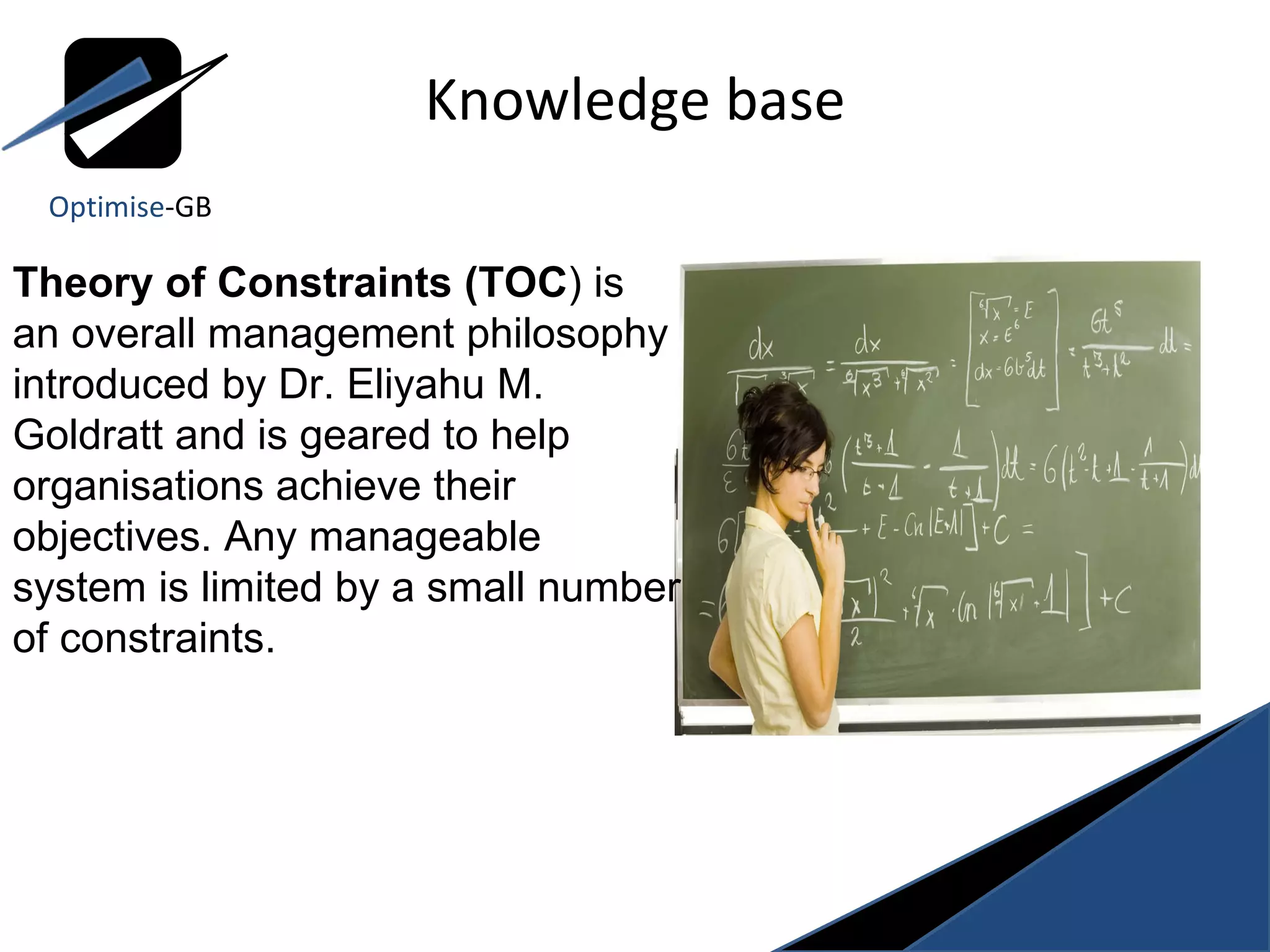 Knowledge base Theory of Constraints (TOC ) is an overall management philosophy introduced by Dr. Eliyahu M. Goldratt and is geared to help organisations achieve their objectives. Any manageable system is limited by a small number of constraints.  Optimise -GB 
