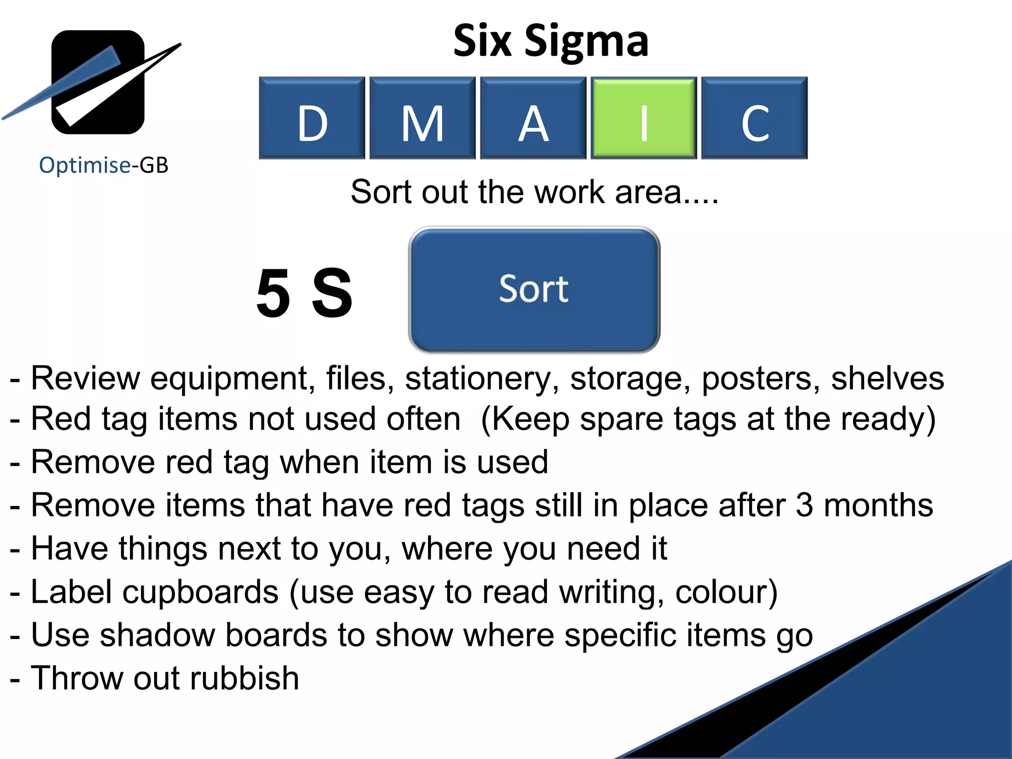 5 S Six Sigma  Sort out the work area.... - Review equipment, files, stationery, storage, posters, shelves - Red tag items not used often  (Keep spare tags at the ready) - Remove red tag when item is used - Remove items that have red tags still in place after 3 months - Have things next to you, where you need it - Label cupboards (use easy to read writing, colour) - Use shadow boards to show where specific items go - Throw out rubbish  Optimise -GB D M A I C 