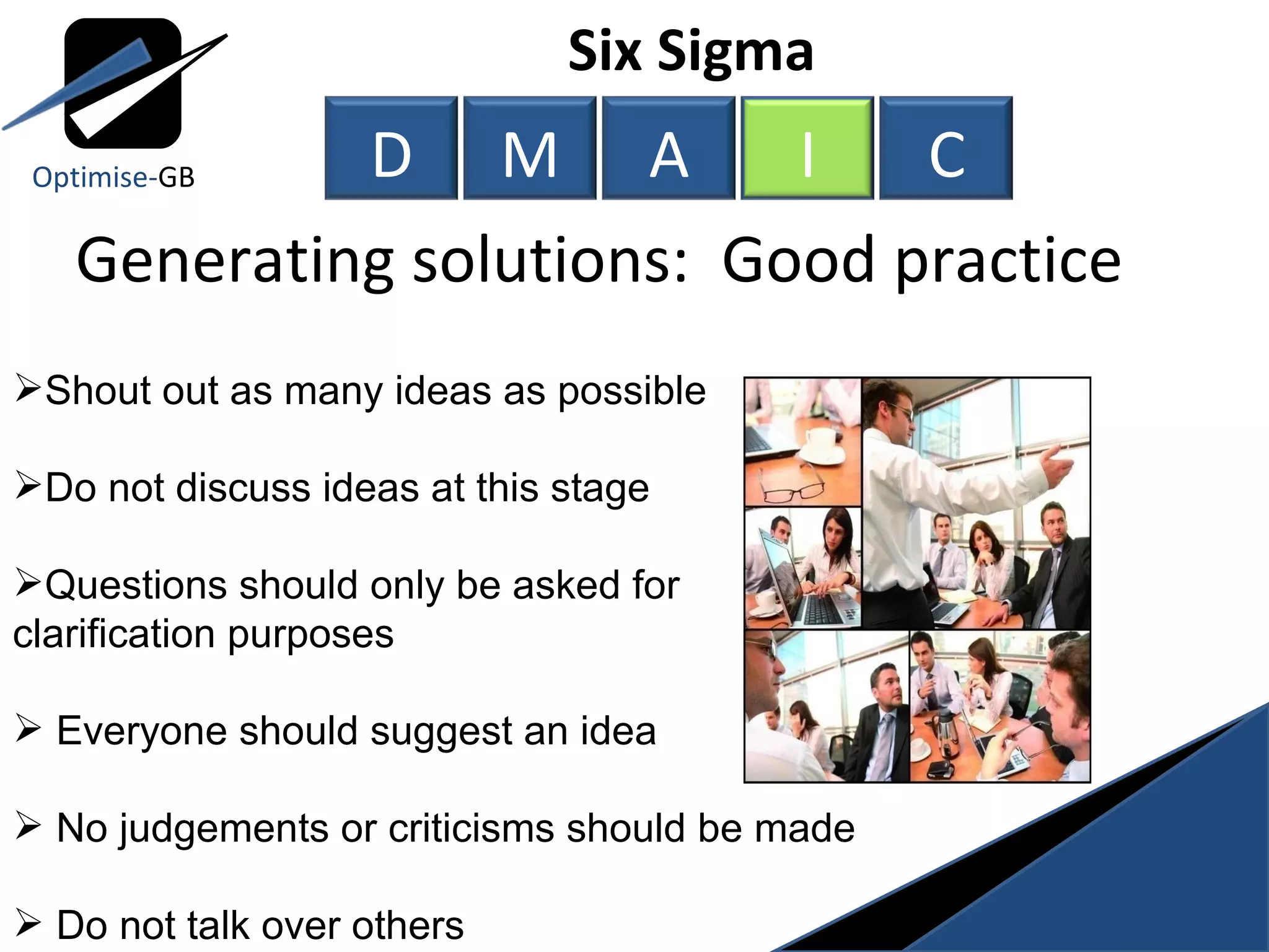 Generating solutions:  Good practice Shout out as many ideas as possible Do not discuss ideas at this stage Questions should only be asked for clarification purposes Everyone should suggest an idea No judgements or criticisms should be made Do not talk over others Six Sigma  Optimise- GB D M A I C 