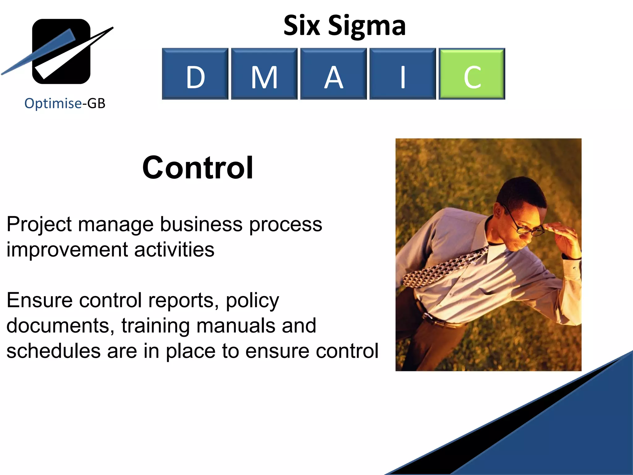 Six Sigma  Control Project manage business process improvement activities  Ensure control reports, policy documents, training manuals and schedules are in place to ensure control Optimise -GB D M A I C 
