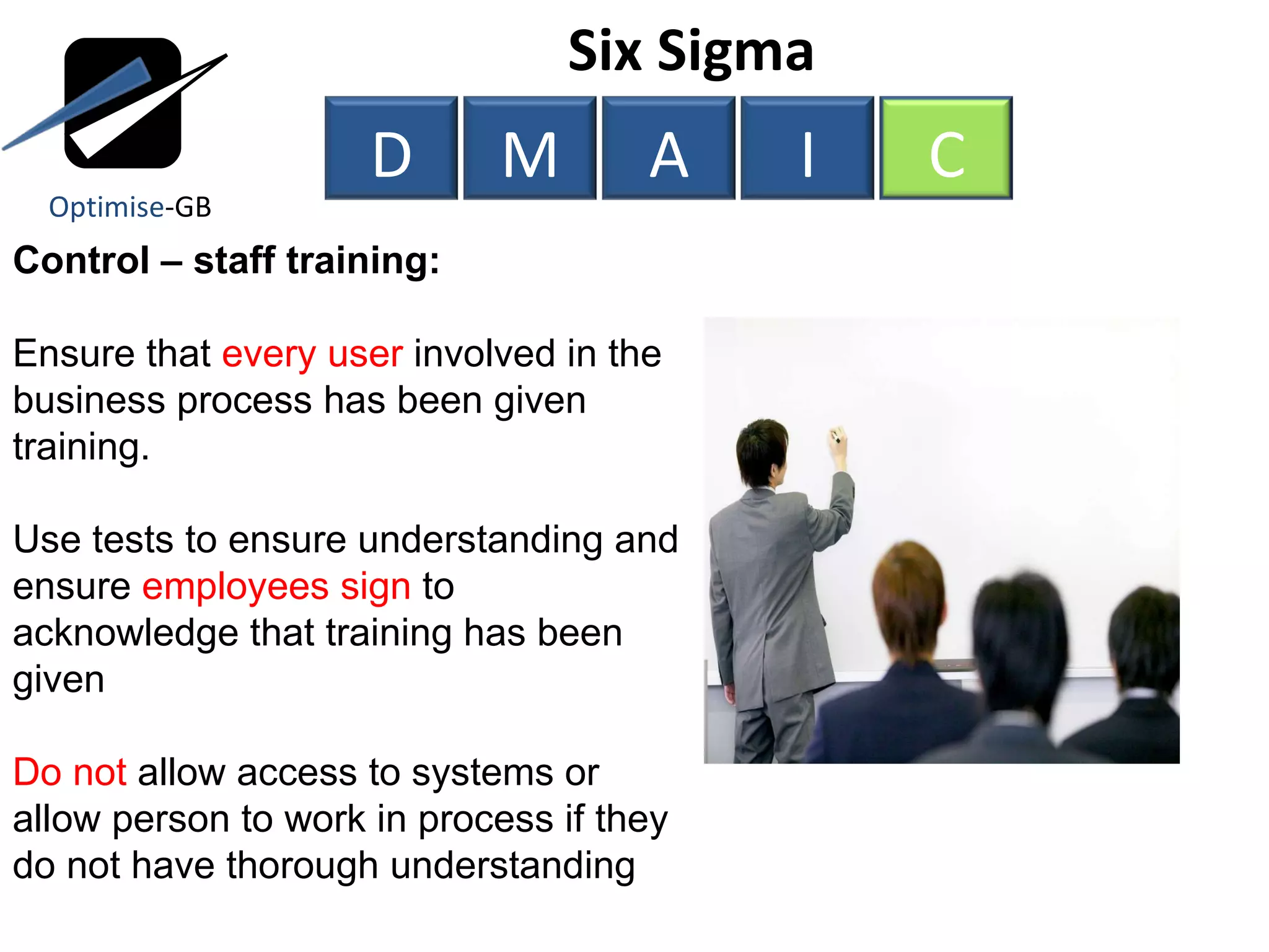 Control – staff training: Ensure that  every user  involved in the business process has been given training. Use tests to ensure understanding and ensure  employees sign  to acknowledge that training has been given Do not  allow access to systems or allow person to work in process if they do not have thorough understanding Six Sigma  Optimise -GB D M A I C 