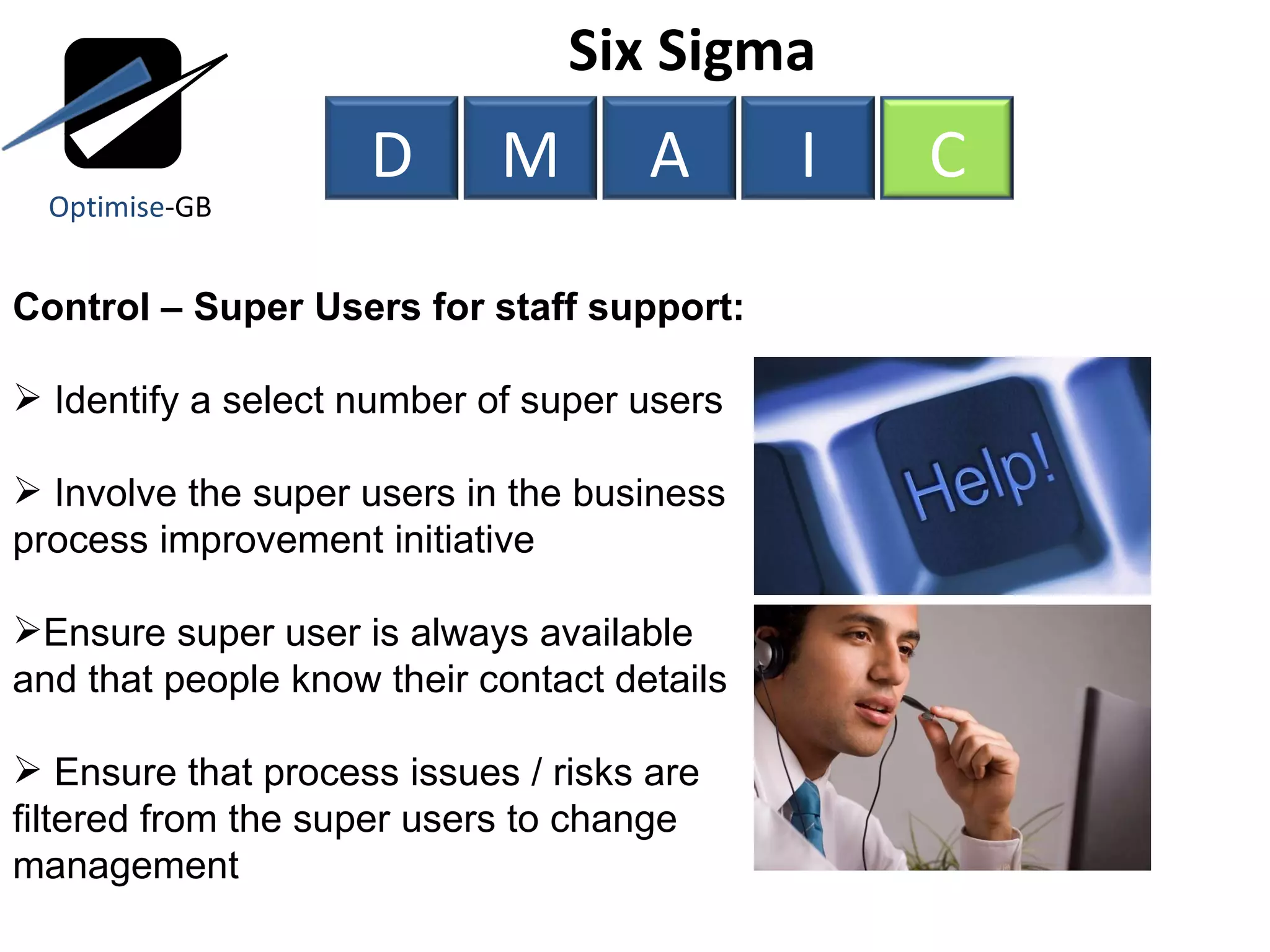 Control – Super Users for staff support: Identify a select number of super users Involve the super users in the business process improvement initiative Ensure super user is always available and that people know their contact details Ensure that process issues / risks are filtered from the super users to change management Six Sigma  Optimise -GB D M A I C 
