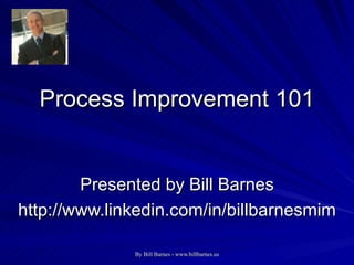 Process Improvement 101 Presented by Bill Barnes http://www.linkedin.com/in/billbarnesmim 