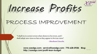 Increase Profits
PROCESS IMPROVEMENT
“I shall try to correct errors when shown to be errors, and I
shall adopt new views so fast as they appear to be true views“
- Abraham Lincoln
www.xzealgs.com; service@xzealgs.com; 770-628-0928; Blog:
http://xzealgs.com/profit-lean-budget 8/27/2014
1
 