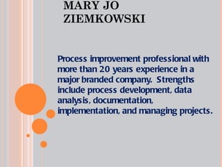 MARY JO ZIEMKOWSKI Process improvement professional with more than 20 years experience in a major branded company.  Strengths include process development, data analysis, documentation, implementation, and managing projects. 
