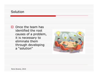 Solution



     Once the team has
     identified the root
     causes of a problem,
     it is necessary to
     eliminate them
     through developing
     a “solution”




Rene Alvarez, 2010
 