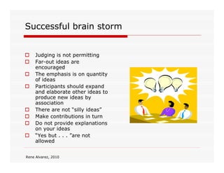 Successful brain storm


     Judging is not permitting
     Far-out ideas are
     encouraged
     The emphasis is on quantity
     of ideas
     Participants should expand
     and elaborate other ideas to
     produce new ideas by
     association
     There are not “silly ideas”
     Make contributions in turn
     Do not provide explanations
     on your ideas
     “Yes but . . . ”are not
     allowed


Rene Alvarez, 2010
 