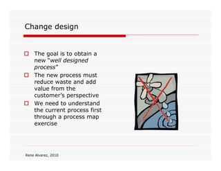 Change design


    The goal is to obtain a
    new “well designed
    process”
    The new process must
    reduce waste and add
    value from the
    customer’s perspective
    We need to understand
    the current process first
    through a process map
    exercise




Rene Alvarez, 2010
 