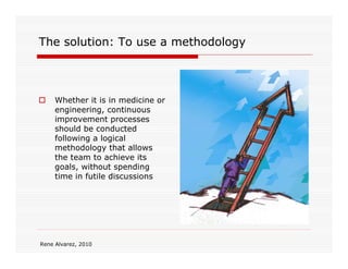The solution: To use a methodology



     Whether it is in medicine or
     engineering, continuous
     improvement processes
     should be conducted
     following a logical
     methodology that allows
     the team to achieve its
     goals, without spending
     time in futile discussions




Rene Alvarez, 2010
 