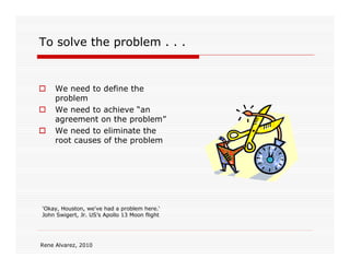To solve the problem . . .


     We need to define the
     problem
     We need to achieve “an
     agreement on the problem”
     We need to eliminate the
     root causes of the problem




'Okay, Houston, we've had a problem here.‘
 'Okay, Houston, we've had a problem here.‘
John Swigert, Jr. US’s Apollo 13 Moon flight
 John Swigert, Jr. US’s Apollo 13 Moon flight




Rene Alvarez, 2010
 
