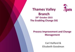 Process	
  Improvement	
  and	
  Change	
  
Management	
  
Carl	
  Halford	
  &	
  	
  
Elisabeth	
  Goodman	
  
Thames	
  Valley	
  
Branch	
  	
  
29th	
  October	
  2015	
  
The	
  Enabling	
  Change	
  SIG	
  
 