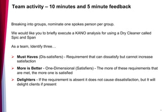 Team activity – 10 minutes and 5 minute feedback
Breaking into groups, nominate one spokes person per group.
We would like you to briefly execute a KANO analysis for using a Dry Cleaner called
Spic and Span
As a team, Identify three…
Ø  Must Haves (Dis-satisfiers) - Requirement that can dissatisfy but cannot increase
satisfaction
Ø  More is Better - One-Dimensional (Satisfiers) - The more of these requirements that
are met, the more one is satisfied
Ø  Delighters - If the requirement is absent it does not cause dissatisfaction, but It will
delight clients if present
16
 