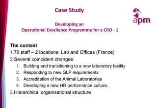 Case	
  Study	
  
	
  	
  
Developing	
  an	
  
	
  OperaOonal	
  Excellence	
  Programme	
  for	
  a	
  CRO	
  -­‐	
  1	
  
The context
1. 70 staff – 2 locations: Lab and Offices (France)
2. Several coincident changes:
1.  Building and transitioning to a new laboratory facility
2.  Responding to new GLP requirements
3.  Accreditation of the Animal Laboratories
4.  Developing a new HR performance culture.
3. Hierarchical organisational structure
 