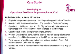 Case	
  Study	
  
	
  	
  
Developing	
  an	
  	
  
OperaOonal	
  Excellence	
  Programme	
  for	
  a	
  CRO	
  -­‐	
  2	
  
Activities carried out over 18 months
1.  Project management guidance, coaching and support for Lab Transfer
2.  Assisted with design and analysis of ‘Voice of the Customer’ survey
3.  Developed / facilitated Lean and Six Sigma ‘operational-excellence’
workshops with representatives from all areas of the business
4.  Coached sub-teams to implement improvements
5.  Worked with external consultant to explore how on-going ‘operational
excellence’ could be incorporated in the HR performance process
6.  Took sub-set of staff through advanced training to attain Green Belt
accreditation in Lean and Six Sigma.
7.  Guided the team in how to embed ‘operational excellence’ as a way of
working.
 