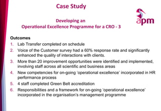 Case	
  Study	
  
	
  	
  
Developing	
  an	
  	
  
OperaOonal	
  Excellence	
  Programme	
  for	
  a	
  CRO	
  -­‐	
  3	
  
Outcomes
1.  Lab Transfer completed on schedule
2.  Voice of the Customer survey had a 60% response rate and significantly
enhanced the quality of interactions with clients.
3.  More than 20 improvement opportunities were identified and implemented,
involving staff across all scientific and business areas
4.  New competencies for on-going ‘operational excellence’ incorporated in HR
performance process
5.  4 staff completed Green Belt accreditation
6.  Responsibilities and a framework for on-going ‘operational excellence’
incorporated in the organisation’s management programme
 