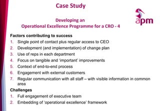 Case	
  Study	
  
	
  	
  
Developing	
  an	
  	
  
OperaOonal	
  Excellence	
  Programme	
  for	
  a	
  CRO	
  -­‐	
  4	
  
Factors contributing to success
1.  Single point of contact plus regular access to CEO
2.  Development (and implementation) of change plan
3.  Use of reps in each department
4.  Focus on tangible and ‘important’ improvements
5.  Context of end-to-end process
6.  Engagement with external customers
7.  Regular communication with all staff – with visible information in common
area
Challenges
1.  Full engagement of executive team
2.  Embedding of ‘operational excellence’ framework
 
