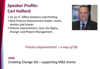 Speaker	
  Proﬁle:	
  	
  
Carl	
  Halford	
  
• 	
  21	
  yrs	
  IT,	
  Oﬃce	
  Solu3ons	
  and	
  Prin3ng	
  
• 	
  Now	
  Process	
  Improvement	
  leader,	
  coach,	
  	
  
	
  	
  	
  mentor	
  and	
  trainer	
  
• 	
  Process	
  Improvement,	
  Lean,	
  Six	
  Sigma,	
  	
  
	
  	
  	
  Change	
  	
  and	
  Project	
  Management.	
  	
  	
  	
  	
  	
  
	
  
Process	
  Improvement	
  –	
  a	
  way	
  of	
  life	
  
APM	
  
Enabling	
  Change	
  SIG	
  –	
  suppor3ng	
  M&S	
  theme	
  
 
