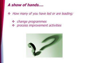 A show of hands….
v  How many of you have led or are leading:
v  change programmes
v  process improvement activities
 