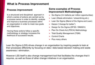 Process improvement
Is a structured and disciplined approach in
which a series of actions are carried out by
a process owner in order to identify, analyse
and improve a business processes within
an organisation in order to meet new goals
and objectives.
Having these actions follow a specific
methodology or strategy increases the
likelihood of successful results.
What is Process Improvement
9
Some examples of Process
Improvement Methodologies
Ø  Six-Sigma (3.4 defects per million opportunities)
Ø  Lean (Waste elimination / streamlining etc.)
Ø  Lean Six Sigma (Blend of Six Sigma and Lean)
Ø  Kaizen (“change for better”)
Ø  Design for Six Sigma (DFSS / DMADV)
Ø  Plan Do Check Act (PDCA) Methodology
Ø  Total Quality Management (TQM)
Ø  Control Charts
Ø  Plus many others
Lean Six Sigma (LSS) drives change in an organisation by inspiring people to look at
their processes differently by focusing on data / data based decision making and waste
awareness / elimination.
However LSS itself is also change management tool that facilitates the changes that it
requires, as well as those of other change initiatives in an organisation.
 