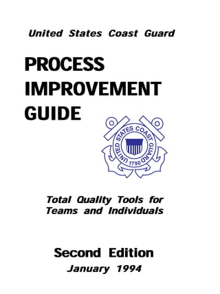 United States Coast Guard


PROCESS
IMPROVEMENT
GUIDE
                            S COA
                          TE
               ITED STA



                                    ST
                                       GUAR
                    N




                          U     D
                           17 9 0




  Total Quality Tools for
  Teams and Individuals



    Second Edition
      January 1994
 