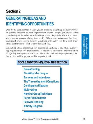 Section 2
GENERATING IDEAS AND
IDENTIFYING OPPORTUNITIES
One of the cornerstones of any Quality initiative is getting as many people




                                                         Tools for Generating
as possible involved in your improvement efforts. People get excited about
contributing to the effort to make things better. Especially when it is their




                                                                                Identifying Opportunities
work area or processes being improved! When an environment has been




                                                                                  Generating Ideas and
                                                                Ideas
established where people believe something will really be done with their
ideas, contributions tend to flow fast and free.
Generating ideas, organizing the information gathered , and then identify-
ing opportunities for improvement is crucial to successful implementation
of Quality management practices. The tools and techniques presented in
this section will help you in this important task.

            TOOLS AND TECHNIQUES IN THIS SECTION

                  Brainstorming
                  FiveWhy'sTechnique
                  Surveys and Interviews
                  The Three Alignment Questions
                  Contingency Diagram
                  Multivoting
                  Nominal GroupTechnique
                  Force Field Analysis
                  Pairwise Ranking
                  Affinity Diagram



                 Coast Guard Process Improvement Guide                          11
 
