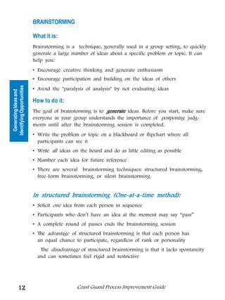 BRAINSTORMING

                            What it is:
                            Brainstorming is a technique, generally used in a group setting, to quickly
                            generate a large number of ideas about a specific problem or topic. It can
                            help you:
                            • Encourage creative thinking and generate enthusiasm
                            • Encourage participation and building on the ideas of others
Identifying Opportunities




                            • Avoid the paralysis of analysis by not evaluating ideas
  Generating Ideas and




                            How to do it:
                            The goal of brainstorming is to generate ideas. Before you start, make sure
                            everyone in your group understands the importance of postponing judg-
                            ments until after the brainstorming session is completed.
                            • Write the problem or topic on a blackboard or flipchart where all
                              participants can see it
                            • Write all ideas on the board and do as little editing as possible
                            • Number each idea for future reference
                            • There are several brainstorming techniques: structured brainstorming,
                              free-form brainstorming, or silent brainstorming


                            In structured brainstorming (One-at-a-time method):
                            • Solicit one idea from each person in sequence
                            • Participants who don’t have an idea at the moment may say “pass”
                            • A complete round of passes ends the brainstorming session
                            • The advantage of structured brainstorming is that each person has
                              an equal chance to participate, regardless of rank or personality
                               The disadvantage of structured brainstorming is that it lacks spontaneity
                              and can sometimes feel rigid and restrictive




          12                                   Coast Guard Process Improvement Guide
 