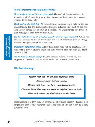 Points to remember about Brainstorming:
                            Never judge ideas as they are generated. The goal of brainstorming is to
                            generate a lot of ideas in a short time. Analysis of these ideas is a separate
                            process, to be done later.
                            Don’t quit at the first lull. All brainstorming sessions reach lulls, which are
                            uncomfortable for the participants. Research indicates that most of the best
                            ideas occur during the last part of a session. Try to encourage the group to
                            push through at least two or three lulls.
                            Try to write down all of the ideas exactly as they were presented. When you
Identifying Opportunities
  Generating Ideas and




                            condense an idea to one or two words for ease of recording, you are doing
                            analysis. Analysis should be done later.
                            Encourage outrageous ideas. While these ideas may not be practical, they
                            may start a flow of creative ideas that can be used. This can help you break
                            through a lull.
                            Try to have a diverse group. Involve process owners, customers, and
                            suppliers to obtain a diverse set of ideas from several perspectives.


                            After Brainstorming:


                                            Reduce your list to the most important items
                                                   Combine items that are similar
                                           Discuss each item - in turn - on its own merits
                                   Eliminate items that may not apply to original issue or topic
                                           Give each person one final chance to add items


                            Brainstorming is a FUN way to generate a lot of ideas quickly. Because it is
                            simple and easy to use, however, don't lose sight of the fact it can be a very
                            powerful tool!




          14                                    Coast Guard Process Improvement Guide
 
