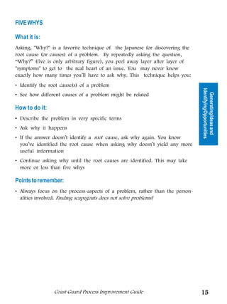 FIVE WHYS

What it is:
Asking, Why? is a favorite technique of the Japanese for discovering the
root cause (or causes) of a problem. By repeatedly asking the question,
“Why?” (five is only arbitrary figure), you peel away layer after layer of
symptoms to get to the real heart of an issue. You may never know
exactly how many times you’ll have to ask why. This technique helps you:




                                                        Tools for Generating
• Identify the root cause(s) of a problem




                                                                               Identifying Opportunities
• See how different causes of a problem might be related




                                                                                 Generating Ideas and
                                                               Ideas
How to do it:
• Describe the problem in very specific terms
• Ask why it happens
• If the answer doesn’t identify a root cause, ask why again. You know
  you’ve identified the root cause when asking why doesn’t yield any more
  useful information
• Continue asking why until the root causes are identified. This may take
  more or less than five whys

Points to remember:
• Always focus on the process-aspects of a problem, rather than the person-
  alities involved. Finding scapegoats does not solve problems!




                Coast Guard Process Improvement Guide                          15
 