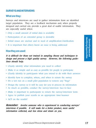 SURVEYS AND INTERVIEWS
What are they:
Surveys and interviews are used to gather information from an identified
target population. They are a feedback mechanism and, when properly
designed and carried out, provide a great deal of usable information. They
are especially useful when:
• Only a small amount of initial data is available




                                                          Tools for Generating
• Participation of an extended group is desirable




                                                                                 Identifying Opportunities
                                                                                   Generating Ideas and
• Initial issues are unclear and in need of amplification/clarification




                                                                 Ideas
• It is important that others know an issue is being addressed

How they are used:
It is difficult for those not trained in sampling theory and techniques to
design and process a high quality survey. However, the following guide-
lines should help.

• Clearly identify what information you need to collect
• Make it as simple and as easy as possible for people to participate
• Clearly identify to participants what you intend to do with their answers
• Identify how to complete, where, and when to return the survey
• Do a test run on a small pilot population to remove any bugs
• Design the survey so it will be easy for you to process its information
• As much as possible, conduct the survey/interview face-to-face
• Make it important to participants to return the survey/interview form
• Agree to publish your results in an appropriate time/manner
• ACT on the results!

Remember: Involve someone who is experienced in conducting surveys/
interviews if possible. It will make for a better product, more useful
information collected, and less stress and strain on you.




                 Coast Guard Process Improvement Guide                           17
 