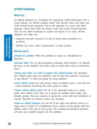 AFFINITY DIAGRAM

                            What it is:
                            An affinity diagram is a technique for organizing verbal information into a
                            visual pattern. An affinity diagram starts with specific ideas and helps you
                            work toward broad categories. This is the opposite of a cause and effect
                            diagram, which starts with the broad causes and works toward specifics.
                            You can use either technique to explore all aspects of an issue. Affinity
                            diagrams can help you:
Identifying Opportunities




                            • Organize and give structure to a list of factors that contribute to a
  Generating Ideas and




                              problem.
                            • Identify key areas where improvement is most needed.

                            How to use it:
                            Identify the problem Write the problem or issue on a blackboard or
                                         problem.
                            flipchart.
                            Generate ideas. Use an idea-generation technique from Section 2 to identify
                            all facets of the problem. Use index cards or sticky-back notes to record the
                            ideas.
                            Cluster your ideas (on cards or paper) into related groups. Use questions
                            like “Which other ideas are similar?” and “Is this idea somehow connected
                            to any others?” to help you group the ideas together.
                            Create affinity cards. For each group, create an affinity card, a card that has
                            a short statement describing the entire group of ideas.
                            Cluster related affinity cards. Put all of the individual ideas in a group
                            under their affinity card. Now try to group the affinity cards under even
                            broader groups. You can continue to group the cards until your definition of
                            “group” becomes too broad to have any meaning.
                            Create an affinity diagram. Lay out all of the ideas and affinity cards on a
                            single piece of paper or a blackboard. Draw outlines of the groups with the
                            affinity cards at the top of each group. The resulting hierarchical structure
                            will give you valuable insight into the problem.




          28                                    Coast Guard Process Improvement Guide
 