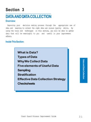 Section 3
DATA AND DATA COLLECTION
Overview:
  Improving your decision making process through the appropriate use of
dt ad lann t clet te rgt dt ae cuil Qaiy sil. B
 aa n      erig o olc h ih aa r rca ult                    kls      y
uig te tos ad tcnqe i ti scin yu wl b al t gte
 sn h ol n           ehius n hs eto, o il e be o ahr
data that will be meaningful to you and useful in your improvement
efrs
 fot.

Inside This Section:



            What is Data?
            Types of Data




                                                                               Data and Data Collection
            Why We Collect Data
            Five elements of Useful Data
            Sampling
            Stratification
            Effective Data Collection Strategy
            Checksheets




                Coast Guard Process Improvement Guide                     31
 