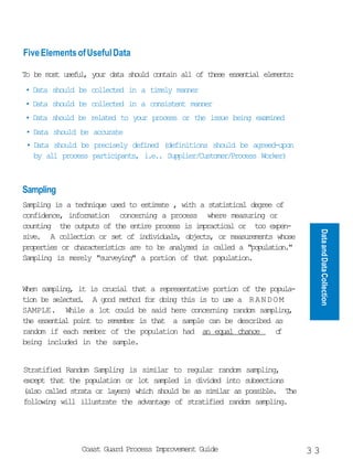 Five Elements of Useful Data

To be most useful, your data should contain all of these essential elements:
• Data should be collected in a timely manner
• Data should be collected in a consistent manner
• Data should be related to your process or the issue being examined
 • Data should be accurate
 • Data should be precisely defined (definitions should be agreed-upon
   by all process participants, i.e.. Supplier/Customer/Process Worker)



Sampling
Sampling is a technique used to estimate , with a statistical degree of
confidence, information concerning a process where measuring or
counting the outputs of the entire process is impractical or too expen-




                                                                                    Data and Data Collection
sive. A collection or set of individuals, objects, or measurements whose
properties or characteristics are to be analyzed is called a population.
Sampling is merely surveying a portion of that population.


When sampling, it is crucial that a representative portion of the popula-
tion be selected. A good method for doing this is to use a R A N D O M
SAMPLE. While a lot could be said here concerning random sampling,
the essential point to remember is that a sample can be described as
random if each member of the population had an equal chance         o
                                                                    f
being included in the sample.


Stratified Random Sampling is similar to regular random sampling,
except that the population or lot sampled is divided into subsections
(also called strata or layers) which should be as similar as possible. The
following will illustrate the advantage of stratified random sampling.




                Coast Guard Process Improvement Guide                          33
 