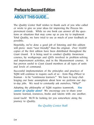 Preface to Second Edition
ABOUT THIS GUIDE...
The Quality Center Staff wishes to thank each of you who called
or wrote to give us your ideas for improving the Process Im-
provement Guide. While no one book can answer all the ques-
tions or situations that may come up as you try to implement
Total Quality, we have tried to use as much of your feedback as
possible.
Hopefully, we’ve done a good job of listening and this edition
will prove more “user friendly” than the original. Over 10,000
copies of the first edition have been distributed throughout the
Coast Guard. It is being used to conduct Quality Awareness
courses, by workgroups and QATs involved in problem-solving
and improvement activities, and in the Measurement courses. It
has proven useful to Coast Guard members at all types of units
and levels of command.
Successful implementation of the principles and practices of
TQM will continue to require each of us - from Flag Officer to
Seaman - to be “continuous learners.” We have to keep chal-
lenging our basic assumptions about how we perform our day-
to-day jobs. We need to constantly ask ourselves, “Why?”
Adopting the philosophy of TQM requires teamwork. You
cannot do Quality alone! We encourage you to share your
lessons learned, resources, books and talents with one another.
Good Luck! We’ll be looking for you somewhere along the
journey to Quality.
                     the Quality Center Staff



iv
 