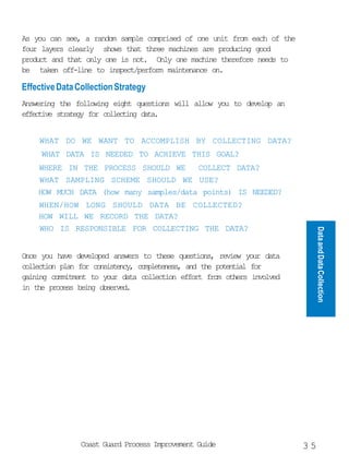 As you can see, a random sample comprised of one unit from each of the
four layers clearly shows that three machines are producing good
product and that only one is not. Only one machine therefore needs to
be taken off-line to inspect/perform maintenance on.

Effective Data Collection Strategy
Answering the following eight questions will allow you to develop an
effective strategy for collecting data.


    WHAT DO WE WANT TO ACCOMPLISH BY COLLECTING DATA?
     WHAT DATA IS NEEDED TO ACHIEVE THIS GOAL?
    WHERE IN THE PROCESS SHOULD WE      COLLECT DATA?
    WHAT SAMPLING SCHEME SHOULD WE USE?
    HOW MUCH DATA (how many samples/data points) IS NEEDED?
    WHEN/HOW LONG SHOULD DATA BE COLLECTED?
    HOW WILL WE RECORD THE DATA?
    WHO IS RESPONSIBLE FOR COLLECTING THE DATA?




                                                                              Data and Data Collection
Once you have developed answers to these questions, review your data
collection plan for consistency, completeness, and the potential for
gaining commitment to your data collection effort from others involved
in the process being observed.




                Coast Guard Process Improvement Guide                    35
 