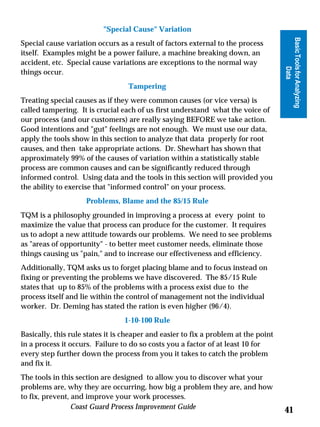 Special Cause Variation




                                                                                     Basic Tools for Analyzing
Special cause variation occurs as a result of factors external to the process
itself. Examples might be a power failure, a machine breaking down, an
accident, etc. Special cause variations are exceptions to the normal way




                                                                                               Data
things occur.
                                  Tampering
Treating special causes as if they were common causes (or vice versa) is
called tampering. It is crucial each of us first understand what the voice of
our process (and our customers) are really saying BEFORE we take action.
Good intentions and gut feelings are not enough. We must use our data,
apply the tools show in this section to analyze that data properly for root
causes, and then take appropriate actions. Dr. Shewhart has shown that
approximately 99% of the causes of variation within a statistically stable
process are common causes and can be significantly reduced through
informed control. Using data and the tools in this section will provided you
the ability to exercise that informed control on your process.
                     Problems, Blame and the 85/15 Rule
TQM is a philosophy grounded in improving a process at every point to
maximize the value that process can produce for the customer. It requires
us to adopt a new attitude towards our problems. We need to see problems
as areas of opportunity - to better meet customer needs, eliminate those
things causing us pain, and to increase our effectiveness and efficiency.
Additionally, TQM asks us to forget placing blame and to focus instead on
fixing or preventing the problems we have discovered. The 85/15 Rule
states that up to 85% of the problems with a process exist due to the
process itself and lie within the control of management not the individual
worker. Dr. Deming has stated the ration is even higher (96/4).
                                 1-10-100 Rule
Basically, this rule states it is cheaper and easier to fix a problem at the point
in a process it occurs. Failure to do so costs you a factor of at least 10 for
every step further down the process from you it takes to catch the problem
and fix it.
The tools in this section are designed to allow you to discover what your
problems are, why they are occurring, how big a problem they are, and how
to fix, prevent, and improve your work processes.
                 Coast Guard Process Improvement Guide
                                                                                     41
 