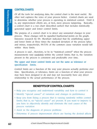 CONTROL CHARTS
Basic Tools for Analyzing

                            Of all the tools for analyzing data, the control chart is the most useful. No
                            other tool captures the voice of your process better. Control charts are used
                            to determine whether your process is operating in statistical control. Until it
          Data




                            is, any improvement efforts are, at best, mere process tampering. Basically,




                                                                                  Tools for Analyzing
                            a control chart is a run chart (described earlier) that includes statistically
                            generated upper and lower control limits.
                            The purpose of a control chart is to detect any unwanted changes in your




                                                                                         Data
                            process. These changes will be signalled byabnormal points on the graph.
                            Extensive research by Dr. Shewhart indicated that by establishing upper
                            and lower limits at three times the standard deviation of the process (plus
                            and minus, respectively), 99.73% of the common cause variation would fall
                            within these limits.
                            A process is said , therefore, to be in “statistical control” when the process
                            measurements vary randomly within the control limits; that is, the variation
                            present in the process is consistent and predictable over time.
                            The upper and lower control limits are not the same as tolerance or
                            specification limits.
                            Control limits are a function of the way your process actually performs over
                            time. Specification, or tolerance, limits are a function of what your process
                            may have been designed to do and may not necessarily have any direct
                            relationship to the actual performance of the process.


                                              BENEFITS OF CONTROL CHARTS
                            • Help you recognize and understand variability and how to control it
                            • Identify “special causes” of variation and changes in performance
                            • Keep you from fixing a process that is varying randomly within control
                              limits; that is, no “special causes” are present. If you want to improve it,
                              you have to objectively identify and eliminate the root causes of the
                              process variation
                            • Assist in the diagnosis of process problems
                            • Determine if process improvement effects are having the desired affects



      60                                    Coast Guard Process Improvement Guide
 