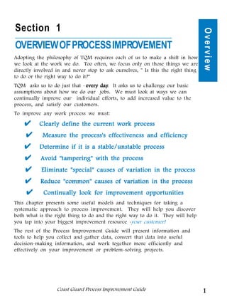 Section 1




                                                                                  Overview
OVERVIEW OF PROCESS IMPROVEMENT
Adopting the philosophy of TQM requires each of us to make a shift in how
we look at the work we do. Too often, we focus only on those things we are
directly involved in and never stop to ask ourselves, " Is this the right thing
to do or the right way to do it?"
TQM asks us to do just that - every day It asks us to challenge our basic
                                    day.
assumptions about how we do our jobs. We must look at ways we can
continually improve our individual efforts, to add increased value to the
process, and satisfy our customers.
To improve any work process we must:

          Clearly define the current work process
            Measure the process's effectiveness and efficiency
          Determine if it is a stable/unstable process
           Avoid "tampering" with the process
           Eliminate "special" causes of variation in the process
           Reduce "common" causes of variation in the process
            Continually look for improvement opportunities
This chapter presents some useful models and techniques for taking a
systematic approach to process improvement. They will help you discover
both what is the right thing to do and the right way to do it. They will help
you tap into your biggest improvement resource -your customer!
The rest of the Process Improvement Guide will present information and
tools to help you collect and gather data, convert that data into useful
decision-making information, and work together more efficiently and
effectively on your improvement or problem-solving projects.




                  Coast Guard Process Improvement Guide                           1
 