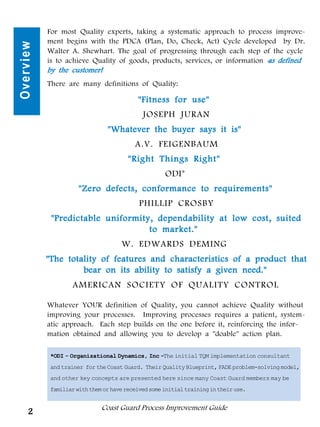 For most Quality experts, taking a systematic approach to process improve-
           ment begins with the PDCA (Plan, Do, Check, Act) Cycle developed by Dr.
Overview
           Walter A. Shewhart. The goal of progressing through each step of the cycle
           is to achieve Quality of goods, products, services, or information - defined
                                                                              as
           by the customer!
           There are many definitions of Quality:

                                           "Fitness for use"
                                             JOSEPH JURAN
                                "Whatever the buyer says it is"
                                          A.V. FEIGENBAUM
                                        "Right Things Right"
                                                     ODI*
                      "Zero defects, conformance to requirements"
                                            PHILLIP CROSBY
            "Predictable uniformity, dependability at low cost, suited
                                   to market."
                                     W. EDWARDS DEMING
           "The totality of features and characteristics of a product that
                    bear on its ability to satisfy a given need."
                    AMERICAN SOCIETY OF QUALITY CONTROL

           Whatever YOUR definition of Quality, you cannot achieve Quality without
           improving your processes. Improving processes requires a patient, system-
           atic approach. Each step builds on the one before it, reinforcing the infor-
           mation obtained and allowing you to develop a "doable" action plan.

            *ODI - Organizational Dynamics, Inc -The initial TQM implementation consultant
            and trainer for the Coast Guard. Their Quality Blueprint, FADE problem-solving model,
            and other key concepts are presented here since many Coast Guard members may be
            familiar with them or have received some initial training in their use.


                              Coast Guard Process Improvement Guide
     2
 