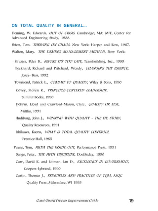 ON TOTAL QUALITY IN GENERAL…
Deming, W. Edwards. OUT OF CRISIS. Cambridge, MA: MIT, Center for
Advanced Engineering Study, 1988.
Peters, Tom. THRIVING ON CHAOS. New York: Harper and Row, 1987.
Walton, Mary. THE DEMING MANAGEMENT METHOD. New York:

 Grazier, Peter B., BEFORE IT'S TOO LATE, Teambuilding, Inc., 1989
 Beckhard, Richard and Pritchard, Wendy, CHANGING THE ESSENCE,
     Josey- Bass, 1992
 Townsend, Patrick L., COMMIT TO QUALITY, Wiley  Sons, 1990

  Covey, Steven R., PRINCIPLE-CENTERED LEADERSHIP,
     Summit Books, 1990
  Dobyns, Lloyd and Crawford-Mason, Clare, QUALITY OR ELSE,
    Mifflin, 1991
  Hudiburg, John J., WINNING WITH QUALITY - THE FPL STORY,
     Quality Resources, 1991
  Ishikawa, Kaoru, WHAT IS TOTAL QUALITY CONTROL?,
     Prentice Hall, 1985

 Payne, Tom, FROM THE INSIDE OUT, Performance Press, 1991
  Senge, Peter, THE FIFTH DISCIPLINE, Doubleday, 1990
  Carr, David K. and Littman, Ian D., EXCELLENCE IN GOVERNMENT,
      Coopers-Lybrand, 1990
  Cartin, Thomas J., PRINCIPLES AND PRACTICES OF TQM, ASQC
        Quality Press, Milwaukee, WI 1993



              Coast Guard Process Improvement Guide                  79
 