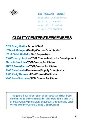 THE   QUALITY      CENTER
                              Petaluma, CA 94952-5000
                              TEL: (707) 765-7124
                              FAX: (707) 765-7530
                              E-MAIL: TLI/TCPETT1


     QUALITYCENTERST MEMBERS
                   AFF

CDR Doug Martin- School Chief
LT Mark Metoyer- Quality Course Coordinator
LTJG Deb Littlefield- Staff Supervisor
CWO3 Jerry Linnins- TQM Course/Instructor Development
Mr. John Heckler- TQM Course Facilitator
MKCS Dave Garris- TQM Course Facilitator
SKC Dave Lewis- Finance and Supply Coordinator
BMC Craig Thomas- TQM Course Facilitator
YNC John Gonzales- TQM Course Facilitator




   This guide is for informational purposes and has been
   distributed to promote a better understanding and use
   of Total Quality principles, practices, and tools by each
   member of the United States Coast Guard.



             Coast Guard Process Improvement Guide             81
 