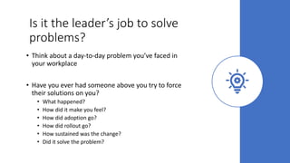 Is it the leader’s job to solve
problems?
• Think about a day-to-day problem you’ve faced in
your workplace
• Have you ever had someone above you try to force
their solutions on you?
• What happened?
• How did it make you feel?
• How did adoption go?
• How did rollout go?
• How sustained was the change?
• Did it solve the problem?
 