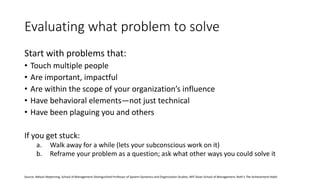 Evaluating what problem to solve
Start with problems that:
• Touch multiple people
• Are important, impactful
• Are within the scope of your organization’s influence
• Have behavioral elements—not just technical
• Have been plaguing you and others
If you get stuck:
a. Walk away for a while (lets your subconscious work on it)
b. Reframe your problem as a question; ask what other ways you could solve it
Source: Nelson Repenning, School of Management Distinguished Professor of System Dynamics and Organization Studies, MIT Sloan School of Management; Roth’s The Achievement Habit
 