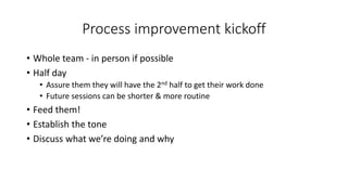 Process improvement kickoff
• Whole team - in person if possible
• Half day
• Assure them they will have the 2nd half to get their work done
• Future sessions can be shorter & more routine
• Feed them!
• Establish the tone
• Discuss what we’re doing and why
 