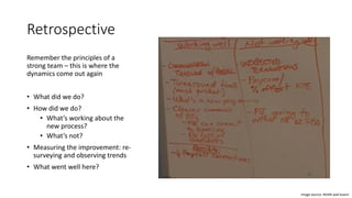 Retrospective
Remember the principles of a
strong team – this is where the
dynamics come out again
• What did we do?
• How did we do?
• What’s working about the
new process?
• What’s not?
• Measuring the improvement: re-
surveying and observing trends
• What went well here?
Image Source: BVARI wall board
 